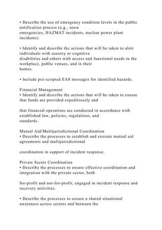 • Describe the use of emergency condition levels in the public
notification process (e.g., snow
emergencies, HAZMAT incidents, nuclear power plant
incidents).
• Identify and describe the actions that will be taken to alert
individuals with sensory or cognitive
disabilities and others with access and functional needs in the
workplace, public venues, and in their
homes.
• Include pre-scripted EAS messages for identified hazards.
Financial Management
• Identify and describe the actions that will be taken to ensure
that funds are provided expeditiously and
that financial operations are conducted in accordance with
established law, policies, regulations, and
standards.
Mutual Aid/Multijurisdictional Coordination
• Describe the processes to establish and execute mutual aid
agreements and multijurisdictional
coordination in support of incident response.
Private Sector Coordination
• Describe the processes to ensure effective coordination and
integration with the private sector, both
for-profit and not-for-profit, engaged in incident response and
recovery activities.
• Describe the processes to ensure a shared situational
awareness across sectors and between the
 