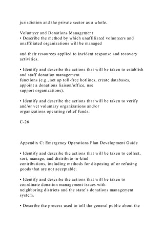 jurisdiction and the private sector as a whole.
Volunteer and Donations Management
• Describe the method by which unaffiliated volunteers and
unaffiliated organizations will be managed
and their resources applied to incident response and recovery
activities.
• Identify and describe the actions that will be taken to establish
and staff donation management
functions (e.g., set up toll-free hotlines, create databases,
appoint a donations liaison/office, use
support organizations).
• Identify and describe the actions that will be taken to verify
and/or vet voluntary organizations and/or
organizations operating relief funds.
C-26
Appendix C: Emergency Operations Plan Development Guide
• Identify and describe the actions that will be taken to collect,
sort, manage, and distribute in-kind
contributions, including methods for disposing of or refusing
goods that are not acceptable.
• Identify and describe the actions that will be taken to
coordinate donation management issues with
neighboring districts and the state’s donations management
system.
• Describe the process used to tell the general public about the
 
