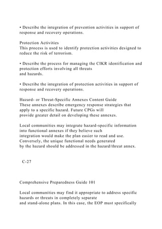 • Describe the integration of prevention activities in support of
response and recovery operations.
Protection Activities
This process is used to identify protection activities designed to
reduce the risk of terrorism.
• Describe the process for managing the CIKR identification and
protection efforts involving all threats
and hazards.
• Describe the integration of protection activities in support of
response and recovery operations.
Hazard- or Threat-Specific Annexes Content Guide
These annexes describe emergency response strategies that
apply to a specific hazard. Future CPGs will
provide greater detail on developing these annexes.
Local communities may integrate hazard-specific information
into functional annexes if they believe such
integration would make the plan easier to read and use.
Conversely, the unique functional needs generated
by the hazard should be addressed in the hazard/threat annex.
C-27
Comprehensive Preparedness Guide 101
Local communities may find it appropriate to address specific
hazards or threats in completely separate
and stand-alone plans. In this case, the EOP must specifically
 