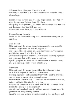 reference those plans and provide a brief
summary of how the EOP is to be coordinated with the stand-
alone plans.
Some hazards have unique planning requirements directed by
specific state and Federal laws. The local
emergency management agency must review those requirements
and determine how the EOP can best
address and meet those legal requirements.
Human-Caused Hazards
These are disasters created by man, either intentionally or by
accident.
Civil Unrest
This section of the annex should address the hazard-specific
methods the jurisdiction uses to prepare for
and respond to civil unrest emergencies/disasters. The section
should also identify and describe the
jurisdiction’s specific concerns, capabilities, training, agencies,
and resources that will be used to mitigate
against, prepare for, respond to, and recover from civil unrest
emergencies (e.g., riots, school shootings).
Terrorism
This section of the annex should identify and describe the
jurisdiction’s specific concerns, capabilities,
training, agencies, and resources that will be used to prevent,
protect against, prepare for, respond to, and
recover from terrorist acts. The attacks covered should include,
but not be limited to, attacks involving
weapons of mass destruction, such as CBRNE incidents. Note:
Some state emergency management
agencies or homeland security offices have developed specific
guidance for this planning element.
Specific planning criteria are established in that guidance, and
 