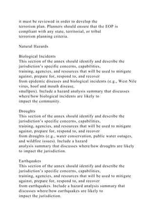 it must be reviewed in order to develop the
terrorism plan. Planners should ensure that the EOP is
compliant with any state, territorial, or tribal
terrorism planning criteria.
Natural Hazards
Biological Incidents
This section of the annex should identify and describe the
jurisdiction’s specific concerns, capabilities,
training, agencies, and resources that will be used to mitigate
against, prepare for, respond to, and recover
from epidemic diseases and biological incidents (e.g., West Nile
virus, hoof and mouth disease,
smallpox). Include a hazard analysis summary that discusses
where/how biological incidents are likely to
impact the community.
Droughts
This section of the annex should identify and describe the
jurisdiction’s specific concerns, capabilities,
training, agencies, and resources that will be used to mitigate
against, prepare for, respond to, and recover
from droughts (e.g., water conservation, public water outages,
and wildfire issues). Include a hazard
analysis summary that discusses where/how droughts are likely
to impact the jurisdiction.
Earthquakes
This section of the annex should identify and describe the
jurisdiction’s specific concerns, capabilities,
training, agencies, and resources that will be used to mitigate
against, prepare for, respond to, and recover
from earthquakes. Include a hazard analysis summary that
discusses where/how earthquakes are likely to
impact the jurisdiction.
 