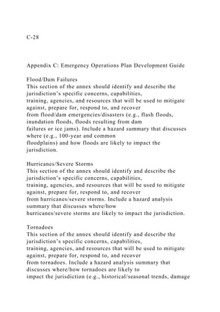 C-28
Appendix C: Emergency Operations Plan Development Guide
Flood/Dam Failures
This section of the annex should identify and describe the
jurisdiction’s specific concerns, capabilities,
training, agencies, and resources that will be used to mitigate
against, prepare for, respond to, and recover
from flood/dam emergencies/disasters (e.g., flash floods,
inundation floods, floods resulting from dam
failures or ice jams). Include a hazard summary that discusses
where (e.g., 100-year and common
floodplains) and how floods are likely to impact the
jurisdiction.
Hurricanes/Severe Storms
This section of the annex should identify and describe the
jurisdiction’s specific concerns, capabilities,
training, agencies, and resources that will be used to mitigate
against, prepare for, respond to, and recover
from hurricanes/severe storms. Include a hazard analysis
summary that discusses where/how
hurricanes/severe storms are likely to impact the jurisdiction.
Tornadoes
This section of the annex should identify and describe the
jurisdiction’s specific concerns, capabilities,
training, agencies, and resources that will be used to mitigate
against, prepare for, respond to, and recover
from tornadoes. Include a hazard analysis summary that
discusses where/how tornadoes are likely to
impact the jurisdiction (e.g., historical/seasonal trends, damage
 