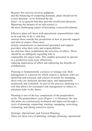 Because this activity involves judgment
and the balancing of competing demands, plans should not be
overly detailed—to be followed by the
letter—or so general that they provide insufficient direction.
Mastering the balance of art and science is
the most challenging aspect of becoming a successful planner.
Effective plans tell those with operational responsibilities what
to do and why to do it, and they
instruct those outside the jurisdiction in how to provide support
and what to expect. Plans must
clearly communicate to operational personnel and support
providers what their roles and responsibilities
are and how those complement the activities of others. There
should be no ambiguity regarding who is
responsible for major tasks. This enables personnel to operate
as a productive team more effectively,
reducing duplication of effort and enhancing the benefits of
collaboration.
Planning is fundamentally a process to manage risk. Risk
management is a process by which context is defined, risks are
identified and assessed, and courses of action for managing
those risks are analyzed, decided upon, and implemented,
monitored, and evaluated. As part of the process, planning is a
tool that allows for systematic risk management to reduce or
eliminate risks in the future.
Planning is one of the key components of the preparedness
cycle. The preparedness cycle (Figure 1.1) illustrates the way
that plans are continuously evaluated and improved through a
cycle of planning, organizing, training, equipping, exercising,
evaluating, and taking corrective action.
Strategic, Operational, and Tactical Planning
There are three tiers of planning: strategic planning, operational
 