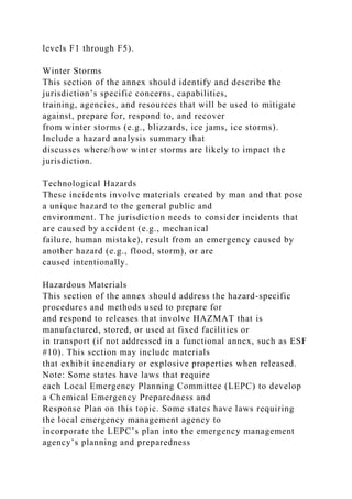 levels F1 through F5).
Winter Storms
This section of the annex should identify and describe the
jurisdiction’s specific concerns, capabilities,
training, agencies, and resources that will be used to mitigate
against, prepare for, respond to, and recover
from winter storms (e.g., blizzards, ice jams, ice storms).
Include a hazard analysis summary that
discusses where/how winter storms are likely to impact the
jurisdiction.
Technological Hazards
These incidents involve materials created by man and that pose
a unique hazard to the general public and
environment. The jurisdiction needs to consider incidents that
are caused by accident (e.g., mechanical
failure, human mistake), result from an emergency caused by
another hazard (e.g., flood, storm), or are
caused intentionally.
Hazardous Materials
This section of the annex should address the hazard-specific
procedures and methods used to prepare for
and respond to releases that involve HAZMAT that is
manufactured, stored, or used at fixed facilities or
in transport (if not addressed in a functional annex, such as ESF
#10). This section may include materials
that exhibit incendiary or explosive properties when released.
Note: Some states have laws that require
each Local Emergency Planning Committee (LEPC) to develop
a Chemical Emergency Preparedness and
Response Plan on this topic. Some states have laws requiring
the local emergency management agency to
incorporate the LEPC’s plan into the emergency management
agency’s planning and preparedness
 