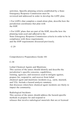 activities. Specific planning criteria established by a State
Emergency Response Commission must be
reviewed and addressed in order to develop the LEPC plan.
• For LEPCs that complete a stand-alone plan, describe how the
jurisdiction coordinates that plan with
the EOP.
• For LEPC plans that are part of the EOP, describe how the
planning team used and adhered to the
State Emergency Response Commission criteria in order to be in
compliance with those requirements
and the EOP requirements discussed previously.
C-29
Comprehensive Preparedness Guide 101
C-30
Lethal Chemical Agents and Munitions
This section of the annex should identify and describe the
jurisdiction’s specific concerns, capabilities,
training, agencies, and resources used to mitigate against,
prepare for, respond to, and recover from lethal
chemical agent and munitions incidents (e.g., sarin, mustard,
and VX). Include a hazard analysis summary
that discusses where/how chemical agent incidents are likely to
impact the community.
Radiological Incidents
This section of the annex should address the hazard-specific
methods to prepare for and respond to
releases that involve radiological materials that are at licensed
 