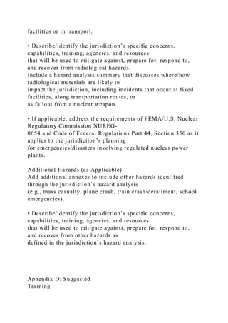 facilities or in transport.
• Describe/identify the jurisdiction’s specific concerns,
capabilities, training, agencies, and resources
that will be used to mitigate against, prepare for, respond to,
and recover from radiological hazards.
Include a hazard analysis summary that discusses where/how
radiological materials are likely to
impact the jurisdiction, including incidents that occur at fixed
facilities, along transportation routes, or
as fallout from a nuclear weapon.
• If applicable, address the requirements of FEMA/U.S. Nuclear
Regulatory Commission NUREG-
0654 and Code of Federal Regulations Part 44, Section 350 as it
applies to the jurisdiction’s planning
for emergencies/disasters involving regulated nuclear power
plants.
Additional Hazards (as Applicable)
Add additional annexes to include other hazards identified
through the jurisdiction’s hazard analysis
(e.g., mass casualty, plane crash, train crash/derailment, school
emergencies).
• Describe/identify the jurisdiction’s specific concerns,
capabilities, training, agencies, and resources
that will be used to mitigate against, prepare for, respond to,
and recover from other hazards as
defined in the jurisdiction’s hazard analysis.
Appendix D: Suggested
Training
 