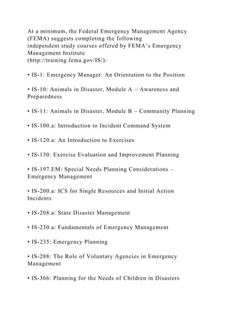 At a minimum, the Federal Emergency Management Agency
(FEMA) suggests completing the following
independent study courses offered by FEMA’s Emergency
Management Institute
(http://training.fema.gov/IS/):
• IS-1: Emergency Manager: An Orientation to the Position
• IS-10: Animals in Disaster, Module A – Awareness and
Preparedness
• IS-11: Animals in Disaster, Module B – Community Planning
• IS-100.a: Introduction to Incident Command System
• IS-120.a: An Introduction to Exercises
• IS-130: Exercise Evaluation and Improvement Planning
• IS-197.EM: Special Needs Planning Considerations –
Emergency Management
• IS-200.a: ICS for Single Resources and Initial Action
Incidents
• IS-208.a: State Disaster Management
• IS-230.a: Fundamentals of Emergency Management
• IS-235: Emergency Planning
• IS-288: The Role of Voluntary Agencies in Emergency
Management
• IS-366: Planning for the Needs of Children in Disasters
 