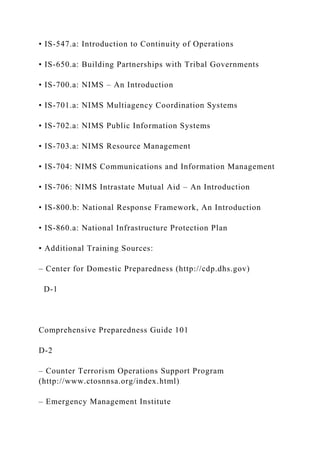 • IS-547.a: Introduction to Continuity of Operations
• IS-650.a: Building Partnerships with Tribal Governments
• IS-700.a: NIMS – An Introduction
• IS-701.a: NIMS Multiagency Coordination Systems
• IS-702.a: NIMS Public Information Systems
• IS-703.a: NIMS Resource Management
• IS-704: NIMS Communications and Information Management
• IS-706: NIMS Intrastate Mutual Aid – An Introduction
• IS-800.b: National Response Framework, An Introduction
• IS-860.a: National Infrastructure Protection Plan
• Additional Training Sources:
– Center for Domestic Preparedness (http://cdp.dhs.gov)
D-1
Comprehensive Preparedness Guide 101
D-2
– Counter Terrorism Operations Support Program
(http://www.ctosnnsa.org/index.html)
– Emergency Management Institute
 