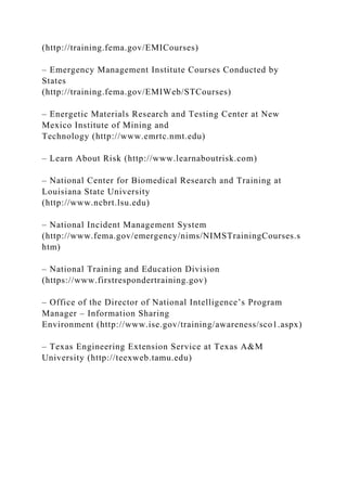 (http://training.fema.gov/EMICourses)
– Emergency Management Institute Courses Conducted by
States
(http://training.fema.gov/EMIWeb/STCourses)
– Energetic Materials Research and Testing Center at New
Mexico Institute of Mining and
Technology (http://www.emrtc.nmt.edu)
– Learn About Risk (http://www.learnaboutrisk.com)
– National Center for Biomedical Research and Training at
Louisiana State University
(http://www.ncbrt.lsu.edu)
– National Incident Management System
(http://www.fema.gov/emergency/nims/NIMSTrainingCourses.s
htm)
– National Training and Education Division
(https://www.firstrespondertraining.gov)
– Office of the Director of National Intelligence’s Program
Manager – Information Sharing
Environment (http://www.ise.gov/training/awareness/sco1.aspx)
– Texas Engineering Extension Service at Texas A&M
University (http://teexweb.tamu.edu)
 