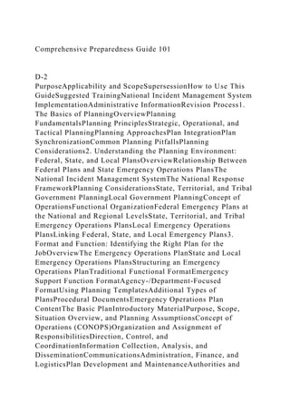 Comprehensive Preparedness Guide 101
D-2
PurposeApplicability and ScopeSupersessionHow to Use This
GuideSuggested TrainingNational Incident Management System
ImplementationAdministrative InformationRevision Process1.
The Basics of PlanningOverviewPlanning
FundamentalsPlanning PrinciplesStrategic, Operational, and
Tactical PlanningPlanning ApproachesPlan IntegrationPlan
SynchronizationCommon Planning PitfallsPlanning
Considerations2. Understanding the Planning Environment:
Federal, State, and Local PlansOverviewRelationship Between
Federal Plans and State Emergency Operations PlansThe
National Incident Management SystemThe National Response
FrameworkPlanning ConsiderationsState, Territorial, and Tribal
Government PlanningLocal Government PlanningConcept of
OperationsFunctional OrganizationFederal Emergency Plans at
the National and Regional LevelsState, Territorial, and Tribal
Emergency Operations PlansLocal Emergency Operations
PlansLinking Federal, State, and Local Emergency Plans3.
Format and Function: Identifying the Right Plan for the
JobOverviewThe Emergency Operations PlanState and Local
Emergency Operations PlansStructuring an Emergency
Operations PlanTraditional Functional FormatEmergency
Support Function FormatAgency-/Department-Focused
FormatUsing Planning TemplatesAdditional Types of
PlansProcedural DocumentsEmergency Operations Plan
ContentThe Basic PlanIntroductory MaterialPurpose, Scope,
Situation Overview, and Planning AssumptionsConcept of
Operations (CONOPS)Organization and Assignment of
ResponsibilitiesDirection, Control, and
CoordinationInformation Collection, Analysis, and
DisseminationCommunicationsAdministration, Finance, and
LogisticsPlan Development and MaintenanceAuthorities and
 