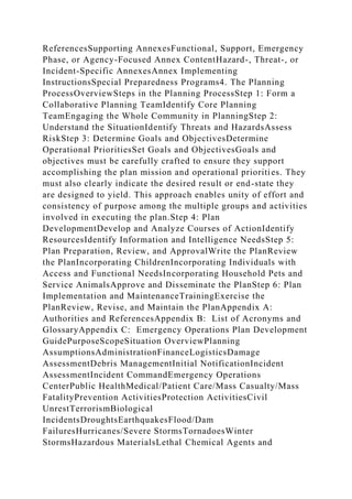 ReferencesSupporting AnnexesFunctional, Support, Emergency
Phase, or Agency-Focused Annex ContentHazard-, Threat-, or
Incident-Specific AnnexesAnnex Implementing
InstructionsSpecial Preparedness Programs4. The Planning
ProcessOverviewSteps in the Planning ProcessStep 1: Form a
Collaborative Planning TeamIdentify Core Planning
TeamEngaging the Whole Community in PlanningStep 2:
Understand the SituationIdentify Threats and HazardsAssess
RiskStep 3: Determine Goals and ObjectivesDetermine
Operational PrioritiesSet Goals and ObjectivesGoals and
objectives must be carefully crafted to ensure they support
accomplishing the plan mission and operational priorities. They
must also clearly indicate the desired result or end-state they
are designed to yield. This approach enables unity of effort and
consistency of purpose among the multiple groups and activities
involved in executing the plan.Step 4: Plan
DevelopmentDevelop and Analyze Courses of ActionIdentify
ResourcesIdentify Information and Intelligence NeedsStep 5:
Plan Preparation, Review, and ApprovalWrite the PlanReview
the PlanIncorporating ChildrenIncorporating Individuals with
Access and Functional NeedsIncorporating Household Pets and
Service AnimalsApprove and Disseminate the PlanStep 6: Plan
Implementation and MaintenanceTrainingExercise the
PlanReview, Revise, and Maintain the PlanAppendix A:
Authorities and ReferencesAppendix B: List of Acronyms and
GlossaryAppendix C: Emergency Operations Plan Development
GuidePurposeScopeSituation OverviewPlanning
AssumptionsAdministrationFinanceLogisticsDamage
AssessmentDebris ManagementInitial NotificationIncident
AssessmentIncident CommandEmergency Operations
CenterPublic HealthMedical/Patient Care/Mass Casualty/Mass
FatalityPrevention ActivitiesProtection ActivitiesCivil
UnrestTerrorismBiological
IncidentsDroughtsEarthquakesFlood/Dam
FailuresHurricanes/Severe StormsTornadoesWinter
StormsHazardous MaterialsLethal Chemical Agents and
 