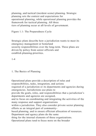 planning, and tactical (incident scene) planning. Strategic
planning sets the context and expectations for
operational planning, while operational planning provides the
framework for tactical planning. All three
tiers of planning occur at all levels of government.
Figure 1.1: The Preparedness Cycle
Strategic plans describe how a jurisdiction wants to meet its
emergency management or homeland
security responsibilities over the long-term. These plans are
driven by policy from senior officials and
establish planning priorities.
1-4
1. The Basics of Planning
Operational plans provide a description of roles and
responsibilities, tasks, integration, and actions
required of a jurisdiction or its departments and agencies during
emergencies. Jurisdictions use plans to
provide the goals, roles, and responsibilities that a jurisdiction’s
departments and agencies are assigned,
and to focus on coordinating and integrating the activities of the
many response and support organizations
within a jurisdiction. They also consider private sector planning
efforts as an integral part of community-
based planning, and to ensure efficient allocation of resources.
Department and agency plans do the same
thing for the internal elements of those organizations.
Operational plans tend to focus more on the broader
 
