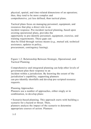 physical, spatial, and time-related dimensions of an operation;
thus, they tend to be more complex and
comprehensive, yet less defined, than tactical plans.
Tactical plans focus on managing personnel, equipment, and
resources that play a direct role in an
incident response. Pre-incident tactical planning, based upon
existing operational plans, provides the
opportunity to pre-identify personnel, equipment, exercise, and
training requirements. These gaps can
then be filled through various means (e.g., mutual aid, technical
assistance, updates to policy,
procurement, contingency leasing).
Figure 1.2: Relationship Between Strategic, Operational, and
Tactical Planning
Comprehensive and integrated planning can help other levels of
government plan their response to an
incident within a jurisdiction. By knowing the extent of the
jurisdiction’s capability, supporting planners
can pre-identify shortfalls and develop pre-scripted resource
requests.
Planning Approaches
Planners use a number of approaches, either singly or in
combination, to develop plans:
• Scenario-based planning. This approach starts with building a
scenario for a hazard or threat. Then,
planners analyze the impact of the scenario to determine
appropriate courses of action. Planners
1-5
 