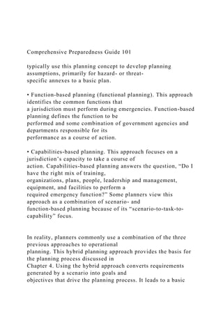 Comprehensive Preparedness Guide 101
typically use this planning concept to develop planning
assumptions, primarily for hazard- or threat-
specific annexes to a basic plan.
• Function-based planning (functional planning). This approach
identifies the common functions that
a jurisdiction must perform during emergencies. Function-based
planning defines the function to be
performed and some combination of government agencies and
departments responsible for its
performance as a course of action.
• Capabilities-based planning. This approach focuses on a
jurisdiction’s capacity to take a course of
action. Capabilities-based planning answers the question, “Do I
have the right mix of training,
organizations, plans, people, leadership and management,
equipment, and facilities to perform a
required emergency function?” Some planners view this
approach as a combination of scenario- and
function-based planning because of its “scenario-to-task-to-
capability” focus.
In reality, planners commonly use a combination of the three
previous approaches to operational
planning. This hybrid planning approach provides the basis for
the planning process discussed in
Chapter 4. Using the hybrid approach converts requirements
generated by a scenario into goals and
objectives that drive the planning process. It leads to a basic
 