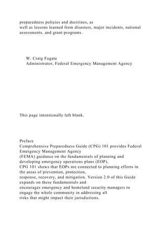 preparedness policies and doctrines, as
well as lessons learned from disasters, major incidents, national
assessments, and grant programs.
W. Craig Fugate
Administrator, Federal Emergency Management Agency
This page intentionally left blank.
Preface
Comprehensive Preparedness Guide (CPG) 101 provides Federal
Emergency Management Agency
(FEMA) guidance on the fundamentals of planning and
developing emergency operations plans (EOP).
CPG 101 shows that EOPs are connected to planning efforts in
the areas of prevention, protection,
response, recovery, and mitigation. Version 2.0 of this Guide
expands on these fundamentals and
encourages emergency and homeland security managers to
engage the whole community in addressing all
risks that might impact their jurisdictions.
 