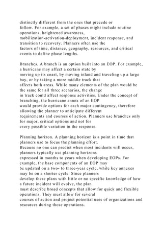 distinctly different from the ones that precede or
follow. For example, a set of phases might include routine
operations, heightened awareness,
mobilization-activation-deployment, incident response, and
transition to recovery. Planners often use the
factors of time, distance, geography, resources, and critical
events to define phase lengths.
Branches. A branch is an option built into an EOP. For example,
a hurricane may affect a certain state by
moving up its coast, by moving inland and traveling up a large
bay, or by taking a more middle track that
affects both areas. While many elements of the plan would be
the same for all three scenarios, the change
in track could affect response activities. Under the concept of
branching, the hurricane annex of an EOP
would provide options for each major contingency, therefore
allowing the planner to anticipate different
requirements and courses of action. Planners use branches only
for major, critical options and not for
every possible variation in the response.
Planning horizon. A planning horizon is a point in time that
planners use to focus the planning effort.
Because no one can predict when most incidents will occur,
planners typically use planning horizons
expressed in months to years when developing EOPs. For
example, the base components of an EOP may
be updated on a two- to three-year cycle, while key annexes
may be on a shorter cycle. Since planners
develop these plans with little or no specific knowledge of how
a future incident will evolve, the plan
must describe broad concepts that allow for quick and flexible
operations. They must allow for several
courses of action and project potential uses of organizations and
resources during those operations.
 
