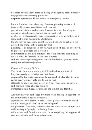 Planners should view plans as living contingency plans because
they provide the starting point for
response operations if and when an emergency occurs.
Forward and reverse planning. Forward planning starts with
(assumed) present conditions and lays out
potential decisions and actions forward in time, building an
operation step-by-step toward the desired goal
or objective. Conversely, reverse planning starts with the end in
mind and works backward, identifying
the objectives necessary and the related actions to achieve the
desired end-state. When using reverse
planning, it is essential to have a well-defined goal or objective.
In practice, planners usually use a
combination of the two methods: they use forward planning to
look at what is feasible in the time allotted
and use reverse planning to establish the desired goal (or end-
state) and related objectives.
Common Planning Pitfalls
The most common planning pitfall is the development of
lengthy, overly detailed plans that those
responsible for their execution do not read. A plan that tries to
cover every conceivable condition or that
attempts to address every detail will only frustrate, constrain,
and confuse those charged with its
implementation. Successful plans are simple and flexible.
Another major pitfall faced by planners is failing to account for
the community’s needs, concerns,
capabilities, and desire to help. Often, plans are written based
on the “average citizen” or mirror image of
the planners. However, communities are diverse and comprise a
wide variety of people, including those
with access and functional needs, those requiring the support of
service animals, and those who cannot
 