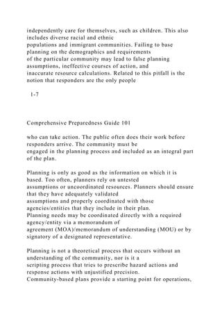 independently care for themselves, such as children. This also
includes diverse racial and ethnic
populations and immigrant communities. Failing to base
planning on the demographics and requirements
of the particular community may lead to false planning
assumptions, ineffective courses of action, and
inaccurate resource calculations. Related to this pitfall is the
notion that responders are the only people
1-7
Comprehensive Preparedness Guide 101
who can take action. The public often does their work before
responders arrive. The community must be
engaged in the planning process and included as an integral part
of the plan.
Planning is only as good as the information on which it is
based. Too often, planners rely on untested
assumptions or uncoordinated resources. Planners should ensure
that they have adequately validated
assumptions and properly coordinated with those
agencies/entities that they include in their plan.
Planning needs may be coordinated directly with a required
agency/entity via a memorandum of
agreement (MOA)/memorandum of understanding (MOU) or by
signatory of a designated representative.
Planning is not a theoretical process that occurs without an
understanding of the community, nor is it a
scripting process that tries to prescribe hazard actions and
response actions with unjustified precision.
Community-based plans provide a starting point for operations,
 