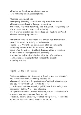 adjusting as the situation dictates and as
facts replace planning assumptions.
Planning Considerations
Emergency planning includes the key areas involved in
addressing any threat or hazard: prevention,
protection, response, recovery, and mitigation. Integrating the
key areas as part of the overall planning
effort allows jurisdictions to produce an effective EOP and
advance overall preparedness.
Prevention consists of actions that reduce risk from human-
caused incidents, primarily terrorism (see
Figure 1.3). Prevention planning can also help mitigate
secondary or opportunistic incidents that may
occur after the primary incident. Incorporating prevention
methods into the comprehensive planning
process also helps a jurisdiction identify information or
intelligence requirements that support the overall
planning process.
Figure 1.3: Types of Hazards
Protection reduces or eliminates a threat to people, property,
and the environment. Primarily focused on
adversarial incidents, the protection of critical infrastructure
and key resources (CIKR) is vital to local
jurisdictions, national security, public health and safety, and
economic vitality. Protection planning
safeguards citizens and their freedoms, critical infrastructure,
property, and the economy from acts of
terrorism, natural disasters, or other emergencies. It includes
actions or measures taken to cover or shield
 