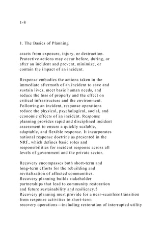 1-8
1. The Basics of Planning
assets from exposure, injury, or destruction.
Protective actions may occur before, during, or
after an incident and prevent, minimize, or
contain the impact of an incident.
Response embodies the actions taken in the
immediate aftermath of an incident to save and
sustain lives, meet basic human needs, and
reduce the loss of property and the effect on
critical infrastructure and the environment.
Following an incident, response operations
reduce the physical, psychological, social, and
economic effects of an incident. Response
planning provides rapid and disciplined incident
assessment to ensure a quickly scalable,
adaptable, and flexible response. It incorporates
national response doctrine as presented in the
NRF, which defines basic roles and
responsibilities for incident response across all
levels of government and the private sector.
Recovery encompasses both short-term and
long-term efforts for the rebuilding and
revitalization of affected communities.
Recovery planning builds stakeholder
partnerships that lead to community restoration
and future sustainability and resiliency.5
Recovery planning must provide for a near-seamless transition
from response activities to short-term
recovery operations—including restoration of interrupted utility
 