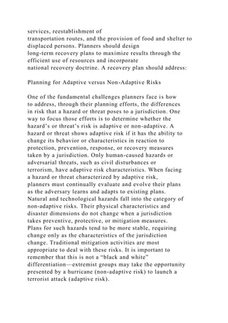 services, reestablishment of
transportation routes, and the provision of food and shelter to
displaced persons. Planners should design
long-term recovery plans to maximize results through the
efficient use of resources and incorporate
national recovery doctrine. A recovery plan should address:
Planning for Adaptive versus Non-Adaptive Risks
One of the fundamental challenges planners face is how
to address, through their planning efforts, the differences
in risk that a hazard or threat poses to a jurisdiction. One
way to focus those efforts is to determine whether the
hazard’s or threat’s risk is adaptive or non-adaptive. A
hazard or threat shows adaptive risk if it has the ability to
change its behavior or characteristics in reaction to
protection, prevention, response, or recovery measures
taken by a jurisdiction. Only human-caused hazards or
adversarial threats, such as civil disturbances or
terrorism, have adaptive risk characteristics. When facing
a hazard or threat characterized by adaptive risk,
planners must continually evaluate and evolve their plans
as the adversary learns and adapts to existing plans.
Natural and technological hazards fall into the category of
non-adaptive risks. Their physical characteristics and
disaster dimensions do not change when a jurisdiction
takes preventive, protective, or mitigation measures.
Plans for such hazards tend to be more stable, requiring
change only as the characteristics of the jurisdiction
change. Traditional mitigation activities are most
appropriate to deal with these risks. It is important to
remember that this is not a “black and white”
differentiation—extremist groups may take the opportunity
presented by a hurricane (non-adaptive risk) to launch a
terrorist attack (adaptive risk).
 