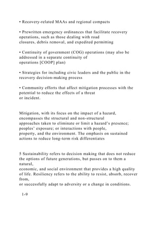 • Recovery-related MAAs and regional compacts
• Prewritten emergency ordinances that facilitate recovery
operations, such as those dealing with road
closures, debris removal, and expedited permitting
• Continuity of government (COG) operations (may also be
addressed in a separate continuity of
operations [COOP] plan)
• Strategies for including civic leaders and the public in the
recovery decision-making process
• Community efforts that affect mitigation processes with the
potential to reduce the effects of a threat
or incident.
Mitigation, with its focus on the impact of a hazard,
encompasses the structural and non-structural
approaches taken to eliminate or limit a hazard’s presence;
peoples’ exposure; or interactions with people,
property, and the environment. The emphasis on sustained
actions to reduce long-term risk differentiates
5 Sustainability refers to decision making that does not reduce
the options of future generations, but passes on to them a
natural,
economic, and social environment that provides a high quality
of life. Resiliency refers to the ability to resist, absorb, recover
from,
or successfully adapt to adversity or a change in conditions.
1-9
 