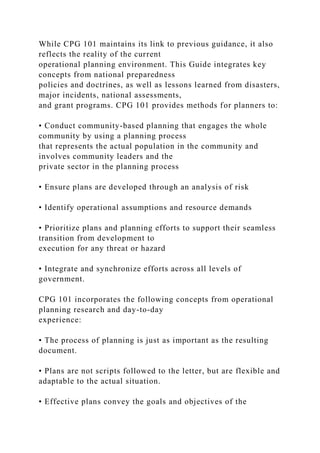 While CPG 101 maintains its link to previous guidance, it also
reflects the reality of the current
operational planning environment. This Guide integrates key
concepts from national preparedness
policies and doctrines, as well as lessons learned from disasters,
major incidents, national assessments,
and grant programs. CPG 101 provides methods for planners to:
• Conduct community-based planning that engages the whole
community by using a planning process
that represents the actual population in the community and
involves community leaders and the
private sector in the planning process
• Ensure plans are developed through an analysis of risk
• Identify operational assumptions and resource demands
• Prioritize plans and planning efforts to support their seamless
transition from development to
execution for any threat or hazard
• Integrate and synchronize efforts across all levels of
government.
CPG 101 incorporates the following concepts from operational
planning research and day-to-day
experience:
• The process of planning is just as important as the resulting
document.
• Plans are not scripts followed to the letter, but are flexible and
adaptable to the actual situation.
• Effective plans convey the goals and objectives of the
 