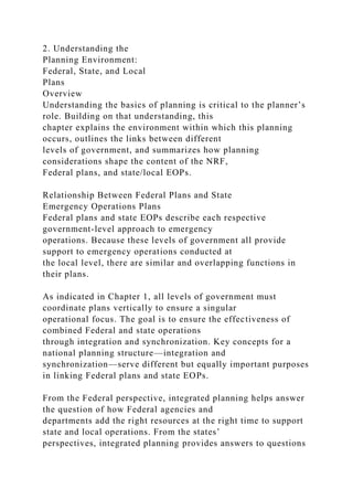 2. Understanding the
Planning Environment:
Federal, State, and Local
Plans
Overview
Understanding the basics of planning is critical to the planner’s
role. Building on that understanding, this
chapter explains the environment within which this planning
occurs, outlines the links between different
levels of government, and summarizes how planning
considerations shape the content of the NRF,
Federal plans, and state/local EOPs.
Relationship Between Federal Plans and State
Emergency Operations Plans
Federal plans and state EOPs describe each respective
government-level approach to emergency
operations. Because these levels of government all provide
support to emergency operations conducted at
the local level, there are similar and overlapping functions in
their plans.
As indicated in Chapter 1, all levels of government must
coordinate plans vertically to ensure a singular
operational focus. The goal is to ensure the effectiveness of
combined Federal and state operations
through integration and synchronization. Key concepts for a
national planning structure—integration and
synchronization—serve different but equally important purposes
in linking Federal plans and state EOPs.
From the Federal perspective, integrated planning helps answer
the question of how Federal agencies and
departments add the right resources at the right time to support
state and local operations. From the states’
perspectives, integrated planning provides answers to questions
 