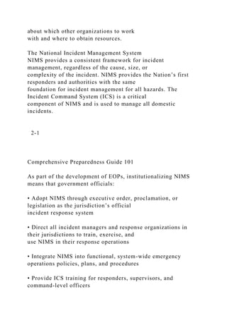 about which other organizations to work
with and where to obtain resources.
The National Incident Management System
NIMS provides a consistent framework for incident
management, regardless of the cause, size, or
complexity of the incident. NIMS provides the Nation’s first
responders and authorities with the same
foundation for incident management for all hazards. The
Incident Command System (ICS) is a critical
component of NIMS and is used to manage all domestic
incidents.
2-1
Comprehensive Preparedness Guide 101
As part of the development of EOPs, institutionalizing NIMS
means that government officials:
• Adopt NIMS through executive order, proclamation, or
legislation as the jurisdiction’s official
incident response system
• Direct all incident managers and response organizations in
their jurisdictions to train, exercise, and
use NIMS in their response operations
• Integrate NIMS into functional, system-wide emergency
operations policies, plans, and procedures
• Provide ICS training for responders, supervisors, and
command-level officers
 