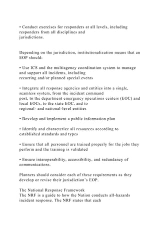 • Conduct exercises for responders at all levels, including
responders from all disciplines and
jurisdictions.
Depending on the jurisdiction, institutionalization means that an
EOP should:
• Use ICS and the multiagency coordination system to manage
and support all incidents, including
recurring and/or planned special events
• Integrate all response agencies and entities into a single,
seamless system, from the incident command
post, to the department emergency operations centers (EOC) and
local EOCs, to the state EOC, and to
regional- and national-level entities
• Develop and implement a public information plan
• Identify and characterize all resources according to
established standards and types
• Ensure that all personnel are trained properly for the jobs they
perform and the training is validated
• Ensure interoperability, accessibility, and redundancy of
communications.
Planners should consider each of these requirements as they
develop or revise their jurisdiction’s EOP.
The National Response Framework
The NRF is a guide to how the Nation conducts all-hazards
incident response. The NRF states that each
 