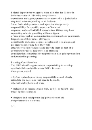 Federal department or agency must also plan for its role in
incident response. Virtually every Federal
department and agency possesses resources that a jurisdiction
may need when responding to an incident.
Some Federal departments and agencies have primary
responsibility for specific aspects of incident
response, such as HAZMAT remediation. Others may have
supporting roles in providing different types
of resources, such as communications personnel and equipment.
Regardless of their roles, all Federal
departments and agencies must develop policies, plans, and
procedures governing how they will
effectively locate resources and provide them as part of a
coordinated Federal response. The planning
considerations described for response can also guide prevention
and protection planning.
Planning Considerations
The NRF identifies government responsibility to develop
detailed all-hazards/all-threats EOPs. It states
these plans should:
• Define leadership roles and responsibilities and clearly
articulate the decisions that need to be made,
who will make them, and when
• Include an all-hazards basic plan, as well as hazard- and
threat-specific annexes
• Integrate and incorporate key private sector and
nongovernmental elements
2-2
 