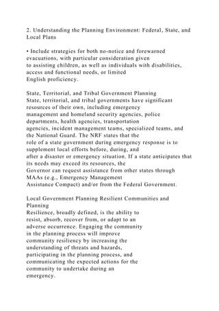 2. Understanding the Planning Environment: Federal, State, and
Local Plans
• Include strategies for both no-notice and forewarned
evacuations, with particular consideration given
to assisting children, as well as individuals with disabilities,
access and functional needs, or limited
English proficiency.
State, Territorial, and Tribal Government Planning
State, territorial, and tribal governments have significant
resources of their own, including emergency
management and homeland security agencies, police
departments, health agencies, transportation
agencies, incident management teams, specialized teams, and
the National Guard. The NRF states that the
role of a state government during emergency response is to
supplement local efforts before, during, and
after a disaster or emergency situation. If a state anticipates that
its needs may exceed its resources, the
Governor can request assistance from other states through
MAAs (e.g., Emergency Management
Assistance Compact) and/or from the Federal Government.
Local Government Planning Resilient Communities and
Planning
Resilience, broadly defined, is the ability to
resist, absorb, recover from, or adapt to an
adverse occurrence. Engaging the community
in the planning process will improve
community resiliency by increasing the
understanding of threats and hazards,
participating in the planning process, and
communicating the expected actions for the
community to undertake during an
emergency.
 