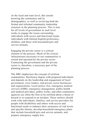 At the local and state level, this entails
knowing the community and its
demographics, as well as involving both the
formal and informal community leadership
structure in the planning process. This is true
for all levels of government as each level
works to engage the issues surrounding
individuals with access and functional needs,
individuals with limited English proficiency,
children, and those with household pets and
service animals.
Engaging the private sector is a critical
element of the process. Much of the critical
infrastructure necessary to our communities is
owned and operated by the private sector.
Connecting the government and the private
sector is, therefore, a necessary part of the
planning process.
The NRF emphasizes the concept of resilient
communities. Resiliency begins with prepared individuals
and depends on the leadership and engagement of local
government, civic leaders, and private sector businesses
and organizations. Local police, fire, emergency medical
services (EMS), emergency management, public health
and medical providers, public works, and other community
agencies are often the first to be notified about a threat or
hazard or to respond to an incident. These entities should
work with individuals, families, and service providers for
people with disabilities and others with access and
functional needs to enhance their awareness of risk levels
and specific threats, develop household emergency plans
that include household pets and service animals, and
prepare emergency supply kits.
 