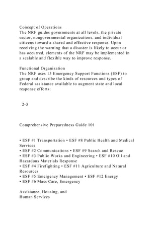 Concept of Operations
The NRF guides governments at all levels, the private
sector, nongovernmental organizations, and individual
citizens toward a shared and effective response. Upon
receiving the warning that a disaster is likely to occur or
has occurred, elements of the NRF may be implemented in
a scalable and flexible way to improve response.
Functional Organization
The NRF uses 15 Emergency Support Functions (ESF) to
group and describe the kinds of resources and types of
Federal assistance available to augment state and local
response efforts:
2-3
Comprehensive Preparedness Guide 101
• ESF #1 Transportation • ESF #8 Public Health and Medical
Services
• ESF #2 Communications • ESF #9 Search and Rescue
• ESF #3 Public Works and Engineering • ESF #10 Oil and
Hazardous Materials Response
• ESF #4 Firefighting • ESF #11 Agriculture and Natural
Resources
• ESF #5 Emergency Management • ESF #12 Energy
• ESF #6 Mass Care, Emergency
Assistance, Housing, and
Human Services
 