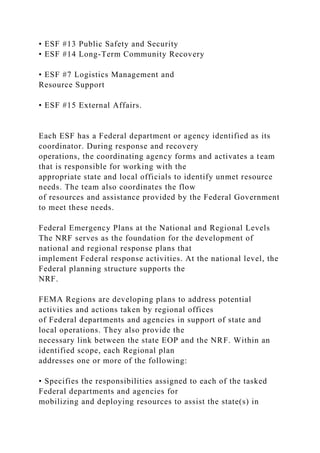 • ESF #13 Public Safety and Security
• ESF #14 Long-Term Community Recovery
• ESF #7 Logistics Management and
Resource Support
• ESF #15 External Affairs.
Each ESF has a Federal department or agency identified as its
coordinator. During response and recovery
operations, the coordinating agency forms and activates a team
that is responsible for working with the
appropriate state and local officials to identify unmet resource
needs. The team also coordinates the flow
of resources and assistance provided by the Federal Government
to meet these needs.
Federal Emergency Plans at the National and Regional Levels
The NRF serves as the foundation for the development of
national and regional response plans that
implement Federal response activities. At the national level, the
Federal planning structure supports the
NRF.
FEMA Regions are developing plans to address potential
activities and actions taken by regional offices
of Federal departments and agencies in support of state and
local operations. They also provide the
necessary link between the state EOP and the NRF. Within an
identified scope, each Regional plan
addresses one or more of the following:
• Specifies the responsibilities assigned to each of the tasked
Federal departments and agencies for
mobilizing and deploying resources to assist the state(s) in
 