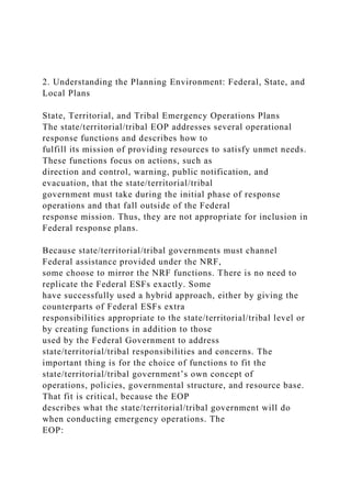 2. Understanding the Planning Environment: Federal, State, and
Local Plans
State, Territorial, and Tribal Emergency Operations Plans
The state/territorial/tribal EOP addresses several operational
response functions and describes how to
fulfill its mission of providing resources to satisfy unmet needs.
These functions focus on actions, such as
direction and control, warning, public notification, and
evacuation, that the state/territorial/tribal
government must take during the initial phase of response
operations and that fall outside of the Federal
response mission. Thus, they are not appropriate for inclusion in
Federal response plans.
Because state/territorial/tribal governments must channel
Federal assistance provided under the NRF,
some choose to mirror the NRF functions. There is no need to
replicate the Federal ESFs exactly. Some
have successfully used a hybrid approach, either by giving the
counterparts of Federal ESFs extra
responsibilities appropriate to the state/territorial/tribal level or
by creating functions in addition to those
used by the Federal Government to address
state/territorial/tribal responsibilities and concerns. The
important thing is for the choice of functions to fit the
state/territorial/tribal government’s own concept of
operations, policies, governmental structure, and resource base.
That fit is critical, because the EOP
describes what the state/territorial/tribal government will do
when conducting emergency operations. The
EOP:
 