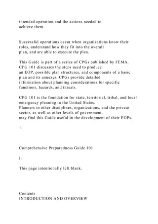 intended operation and the actions needed to
achieve them.
Successful operations occur when organizations know their
roles, understand how they fit into the overall
plan, and are able to execute the plan.
This Guide is part of a series of CPGs published by FEMA.
CPG 101 discusses the steps used to produce
an EOP, possible plan structures, and components of a basic
plan and its annexes. CPGs provide detailed
information about planning considerations for specific
functions, hazards, and threats.
CPG 101 is the foundation for state, territorial, tribal, and local
emergency planning in the United States.
Planners in other disciplines, organizations, and the private
sector, as well as other levels of government,
may find this Guide useful in the development of their EOPs.
i
Comprehensive Preparedness Guide 101
ii
This page intentionally left blank.
Contents
INTRODUCTION AND OVERVIEW
 