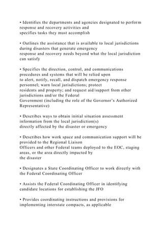 • Identifies the departments and agencies designated to perform
response and recovery activities and
specifies tasks they must accomplish
• Outlines the assistance that is available to local jurisdictions
during disasters that generate emergency
response and recovery needs beyond what the local jurisdiction
can satisfy
• Specifies the direction, control, and communications
procedures and systems that will be relied upon
to alert, notify, recall, and dispatch emergency response
personnel; warn local jurisdictions; protect
residents and property; and request aid/support from other
jurisdictions and/or the Federal
Government (including the role of the Governor’s Authorized
Representative)
• Describes ways to obtain initial situation assessment
information from the local jurisdiction(s)
directly affected by the disaster or emergency
• Describes how work space and communication support will be
provided to the Regional Liaison
Officers and other Federal teams deployed to the EOC, staging
areas, or the area directly impacted by
the disaster
• Designates a State Coordinating Officer to work directly with
the Federal Coordinating Officer
• Assists the Federal Coordinating Officer in identifying
candidate locations for establishing the JFO
• Provides coordinating instructions and provisions for
implementing interstate compacts, as applicable
 
