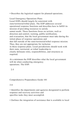 • Describes the logistical support for planned operations.
Local Emergency Operations Plans
Local EOPs should largely be consistent with
state/territorial/tribal plans. The EOP addresses several
operational response functions and describes how to fulfill its
mission of providing resources to satisfy
unmet needs. These functions focus on actions, such as
direction and control, warning, public notification,
and evacuation, that the local government must take during the
initial phase of response operations and
that fall outside of the state/territorial/tribal response mission.
Thus, they are not appropriate for inclusion
in those response plans. Local jurisdictions should work with
their state, territorial, or tribal leadership to
clearly delineate roles, responsibilities, and structures as
required.
At a minimum the EOP describes what the local government
will do when conducting emergency
operations. The EOP:
2-5
Comprehensive Preparedness Guide 101
2-6
• Identifies the departments and agencies designated to perform
response and recovery activities and
specifies tasks they must accomplish
• Outlines the integration of assistance that is available to local
 