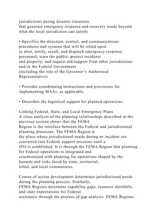 jurisdictions during disaster situations
that generate emergency response and recovery needs beyond
what the local jurisdiction can satisfy
• Specifies the direction, control, and communications
procedures and systems that will be relied upon
to alert, notify, recall, and dispatch emergency response
personnel; warn the public; protect residents
and property; and request aid/support from other jurisdictions
and/or the Federal Government
(including the role of the Governor’s Authorized
Representative)
• Provides coordinating instructions and provisions for
implementing MAAs, as applicable
• Describes the logistical support for planned operations.
Linking Federal, State, and Local Emergency Plans
A close analysis of the planning relationships described in the
previous section shows that the FEMA
Region is the interface between the Federal and jurisdictional
planning processes. The FEMA Region is
the place where jurisdictional needs during an incident are
converted into Federal support missions until a
JFO is established. It is through the FEMA Region that planning
for Federal operations is integrated and
synchronized with planning for operations shaped by the
hazards and risks faced by state, territorial,
tribal, and local communities.
Course of action development determines jurisdictional needs
during the planning process. Similarly,
FEMA Regions determine capability gaps, resource shortfalls,
and state expectations for Federal
assistance through the process of gap analysis. FEMA Regions
 