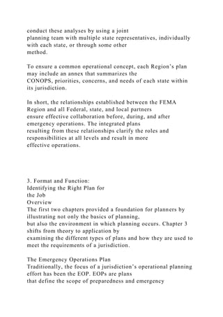 conduct these analyses by using a joint
planning team with multiple state representatives, individually
with each state, or through some other
method.
To ensure a common operational concept, each Region’s plan
may include an annex that summarizes the
CONOPS, priorities, concerns, and needs of each state within
its jurisdiction.
In short, the relationships established between the FEMA
Region and all Federal, state, and local partners
ensure effective collaboration before, during, and after
emergency operations. The integrated plans
resulting from these relationships clarify the roles and
responsibilities at all levels and result in more
effective operations.
3. Format and Function:
Identifying the Right Plan for
the Job
Overview
The first two chapters provided a foundation for planners by
illustrating not only the basics of planning,
but also the environment in which planning occurs. Chapter 3
shifts from theory to application by
examining the different types of plans and how they are used to
meet the requirements of a jurisdiction.
The Emergency Operations Plan
Traditionally, the focus of a jurisdiction’s operational planning
effort has been the EOP. EOPs are plans
that define the scope of preparedness and emergency
 