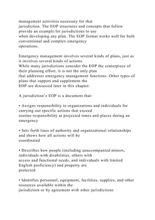 management activities necessary for that
jurisdiction. The EOP structures and concepts that follow
provide an example for jurisdictions to use
when developing any plan. The EOP format works well for both
conventional and complex emergency
operations.
Emergency management involves several kinds of plans, just as
it involves several kinds of actions.
While many jurisdictions consider the EOP the centerpiece of
their planning effort, it is not the only plan
that addresses emergency management functions. Other types of
plans that support and supplement the
EOP are discussed later in this chapter.
A jurisdiction’s EOP is a document that:
• Assigns responsibility to organizations and individuals for
carrying out specific actions that exceed
routine responsibility at projected times and places during an
emergency
• Sets forth lines of authority and organizational relationships
and shows how all actions will be
coordinated
• Describes how people (including unaccompanied minors,
individuals with disabilities, others with
access and functional needs, and individuals with limited
English proficiency) and property are
protected
• Identifies personnel, equipment, facilities, supplies, and other
resources available within the
jurisdiction or by agreement with other jurisdictions
 