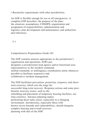 • Reconciles requirements with other jurisdictions.
An EOP is flexible enough for use in all emergencies. A
complete EOP describes: the purpose of the plan;
the situation; assumptions; CONOPS; organization and
assignment of responsibilities; administration and
logistics; plan development and maintenance; and authorities
and references.
3-1
Comprehensive Preparedness Guide 101
The EOP contains annexes appropriate to the jurisdiction’s
organization and operations. EOPs pre-
designate a jurisdictional lead agency and/or functional area
representatives to the incident command,
unified command, or multiagency coordination entity whenever
possible to facilitate responsive and
collaborative incident management.
The EOP facilitates prevention, protection, response, and short-
term recovery, which sets the stage for
successful long-term recovery. Response actions and some post-
disaster recovery issues, such as the
rebuilding and placement of temporary housing facilities, are
time-sensitive. Advance planning makes
performing these tasks easier, especially in a changing
environment. Jurisdictions, especially those with
known severe hazards and vulnerabilities, should integrate
complex housing and overall recovery
planning with that of the EOP.
 