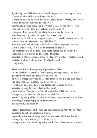 Typically, an EOP does not detail long-term recovery actions.
However, the EOP should provide for a
transition to a long-term recovery plan, if any exists, and for a
stand-down of response forces. As
mentioned previously, the EOP may cover some short-term
recovery actions that are natural extensions of
response. For example, meeting human needs requires
maintaining logistical support for mass care
actions initiated in the response phase. It could also involve the
restoration of infrastructure “lifelines”
and the removal of debris to facilitate the response. At the
state’s discretion, its disaster assistance plans
for distribution of Federal and state relief funds might be
included as an annex to the EOP. Disaster
assistance plans indicate how to identify, contact, match to aid,
certify, and provide support to eligible aid
recipients.
State and Local Emergency Operations Plans
In the Nation’s system of emergency management, the local
government must act first to address the
public’s emergency needs. Depending on the nature and size of
the emergency, Federal, state, territorial,
tribal, and regional (e.g., the National Capital Region)
assistance may be provided to the local
jurisdiction. The focus of local and tribal EOPs is on the
emergency measures that are essential for
protecting the public. At the minimum, these measures include
warning, emergency public information,
evacuation, and shelter.
States, territories, and regional organizations play three roles:
assisting local jurisdictions whose
capabilities must be augmented or are overwhelmed by an
emergency; responding first to certain
emergencies; and working with the Federal Government when
 