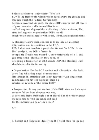 Federal assistance is necessary. The state
EOP is the framework within which local EOPs are created and
through which the Federal Government
becomes involved. As such, the state EOP ensures that all levels
of government are able to mobilize in a
unified way to safeguard the well-being of their citizens. The
state and regional organization EOPs should
synchronize and integrate with local, tribal, and regional plans.
A planning team’s main concern is to include all essential
information and instructions in the EOP.
FEMA does not mandate a particular format for EOPs. In the
final analysis, an EOP’s format is
acceptable if users understand it, are comfortable with it, and
can extract the information they need. In
designing a format for an all-hazards EOP, the planning team
should consider the following:
• Organization. Do the EOP section and subsection titles help
users find what they need, or must users
sift through information that is not relevant? Can single plan
components be revised without forcing a
substantial rewrite of the entire EOP?
• Progression. In any one section of the EOP, does each element
seem to follow from the previous one,
or are some items strikingly out of place? Can the reader grasp
the rationale for the sequence and scan
for the information he or she needs?
3-2
3. Format and Function: Identifying the Right Plan for the Job
 