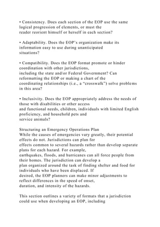 • Consistency. Does each section of the EOP use the same
logical progression of elements, or must the
reader reorient himself or herself in each section?
• Adaptability. Does the EOP’s organization make its
information easy to use during unanticipated
situations?
• Compatibility. Does the EOP format promote or hinder
coordination with other jurisdictions,
including the state and/or Federal Government? Can
reformatting the EOP or making a chart of the
coordinating relationships (i.e., a “crosswalk”) solve problems
in this area?
• Inclusivity. Does the EOP appropriately address the needs of
those with disabilities or other access
and functional needs, children, individuals with limited English
proficiency, and household pets and
service animals?
Structuring an Emergency Operations Plan
While the causes of emergencies vary greatly, their potential
effects do not. Jurisdictions can plan for
effects common to several hazards rather than develop separate
plans for each hazard. For example,
earthquakes, floods, and hurricanes can all force people from
their homes. The jurisdiction can develop a
plan organized around the task of finding shelter and food for
individuals who have been displaced. If
desired, the EOP planners can make minor adjustments to
reflect differences in the speed of onset,
duration, and intensity of the hazards.
This section outlines a variety of formats that a jurisdiction
could use when developing an EOP, including
 
