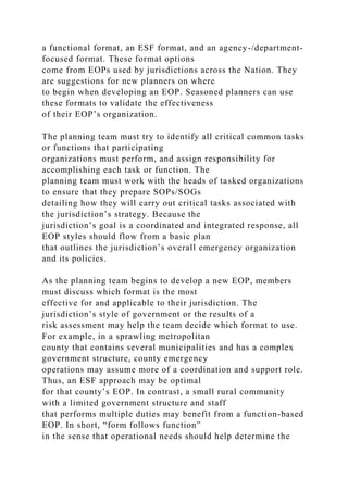 a functional format, an ESF format, and an agency-/department-
focused format. These format options
come from EOPs used by jurisdictions across the Nation. They
are suggestions for new planners on where
to begin when developing an EOP. Seasoned planners can use
these formats to validate the effectiveness
of their EOP’s organization.
The planning team must try to identify all critical common tasks
or functions that participating
organizations must perform, and assign responsibility for
accomplishing each task or function. The
planning team must work with the heads of tasked organizations
to ensure that they prepare SOPs/SOGs
detailing how they will carry out critical tasks associated with
the jurisdiction’s strategy. Because the
jurisdiction’s goal is a coordinated and integrated response, all
EOP styles should flow from a basic plan
that outlines the jurisdiction’s overall emergency organization
and its policies.
As the planning team begins to develop a new EOP, members
must discuss which format is the most
effective for and applicable to their jurisdiction. The
jurisdiction’s style of government or the results of a
risk assessment may help the team decide which format to use.
For example, in a sprawling metropolitan
county that contains several municipalities and has a complex
government structure, county emergency
operations may assume more of a coordination and support role.
Thus, an ESF approach may be optimal
for that county’s EOP. In contrast, a small rural community
with a limited government structure and staff
that performs multiple duties may benefit from a function-based
EOP. In short, “form follows function”
in the sense that operational needs should help determine the
 