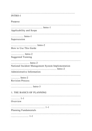.......................................................................................
INTRO-1
Purpose
.............................................................................................. .
........................................... Intro-1
Applicability and Scope
...............................................................................................
................. Intro-1
Supersession
...............................................................................................
................................... Intro-2
How to Use This Guide
...............................................................................................
.................. Intro-2
Suggested Training
...............................................................................................
......................... Intro-2
National Incident Management System Implementation
.............................................................. Intro-2
Administrative Information
...............................................................................................
............ Intro-2
Revision Process
............................................................................................. ..
............................. Intro-3
1. THE BASICS OF PLANNING
...............................................................................................
............ 1-1
Overview
...............................................................................................
.............................................. 1-1
Planning Fundamentals
...............................................................................................
........................ 1-1
 
