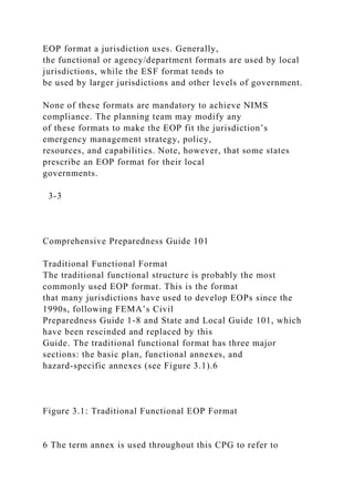 EOP format a jurisdiction uses. Generally,
the functional or agency/department formats are used by local
jurisdictions, while the ESF format tends to
be used by larger jurisdictions and other levels of government.
None of these formats are mandatory to achieve NIMS
compliance. The planning team may modify any
of these formats to make the EOP fit the jurisdiction’s
emergency management strategy, policy,
resources, and capabilities. Note, however, that some states
prescribe an EOP format for their local
governments.
3-3
Comprehensive Preparedness Guide 101
Traditional Functional Format
The traditional functional structure is probably the most
commonly used EOP format. This is the format
that many jurisdictions have used to develop EOPs since the
1990s, following FEMA’s Civil
Preparedness Guide 1-8 and State and Local Guide 101, which
have been rescinded and replaced by this
Guide. The traditional functional format has three major
sections: the basic plan, functional annexes, and
hazard-specific annexes (see Figure 3.1).6
Figure 3.1: Traditional Functional EOP Format
6 The term annex is used throughout this CPG to refer to
 