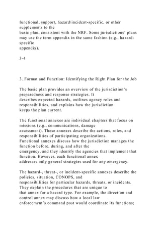functional, support, hazard/incident-specific, or other
supplements to the
basic plan, consistent with the NRF. Some jurisdictions’ plans
may use the term appendix in the same fashion (e.g., hazard-
specific
appendix).
3-4
3. Format and Function: Identifying the Right Plan for the Job
The basic plan provides an overview of the jurisdiction’s
preparedness and response strategies. It
describes expected hazards, outlines agency roles and
responsibilities, and explains how the jurisdiction
keeps the plan current.
The functional annexes are individual chapters that focus on
missions (e.g., communications, damage
assessment). These annexes describe the actions, roles, and
responsibilities of participating organizations.
Functional annexes discuss how the jurisdiction manages the
function before, during, and after the
emergency, and they identify the agencies that implement that
function. However, each functional annex
addresses only general strategies used for any emergency.
The hazard-, threat-, or incident-specific annexes describe the
policies, situation, CONOPS, and
responsibilities for particular hazards, threats, or incidents.
They explain the procedures that are unique to
that annex for a hazard type. For example, the direction and
control annex may discuss how a local law
enforcement’s command post would coordinate its functions;
 